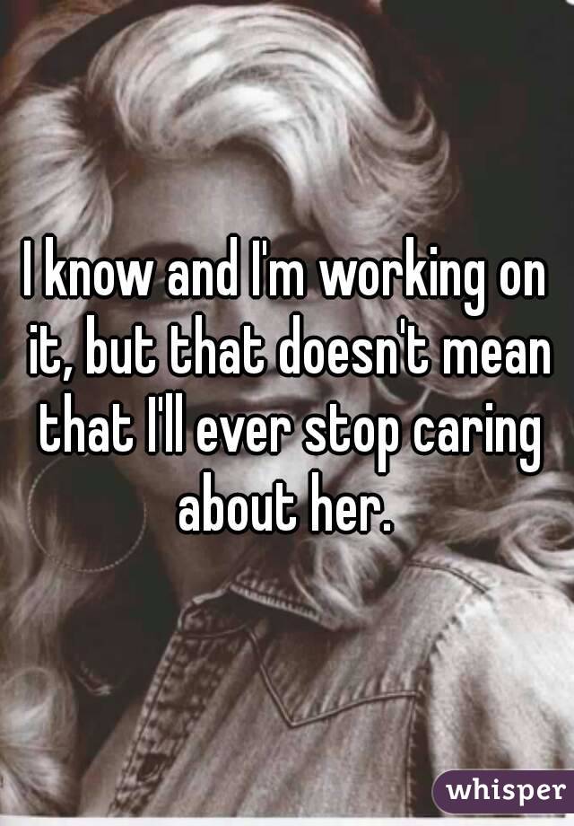I know and I'm working on it, but that doesn't mean that I'll ever stop caring about her. 