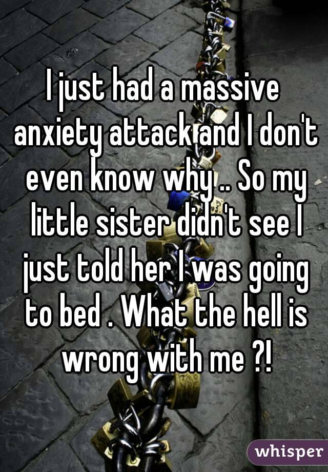 I just had a massive anxiety attack and I don't even know why .. So my little sister didn't see I just told her I was going to bed . What the hell is wrong with me ?!