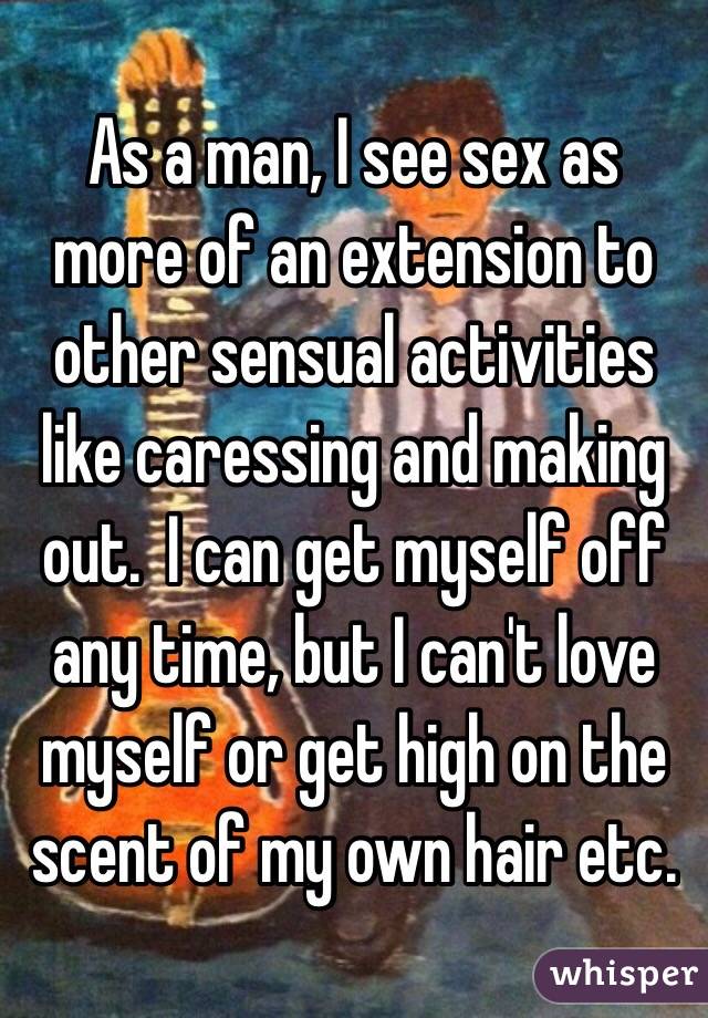 As a man, I see sex as more of an extension to other sensual activities like caressing and making out.  I can get myself off any time, but I can't love myself or get high on the scent of my own hair etc.