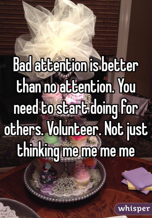 Bad attention is better than no attention. You need to start doing for others. Volunteer. Not just thinking me me me me