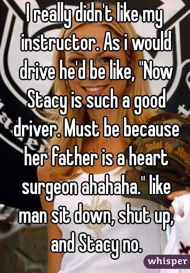 I really didn't like my instructor. As i would drive he'd be like, "Now Stacy is such a good driver. Must be because her father is a heart surgeon ahahaha." like man sit down, shut up, and Stacy no.