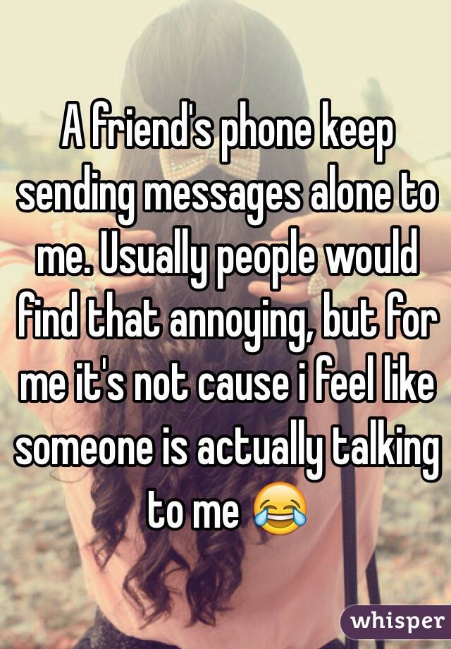 A friend's phone keep sending messages alone to me. Usually people would find that annoying, but for me it's not cause i feel like someone is actually talking to me 😂