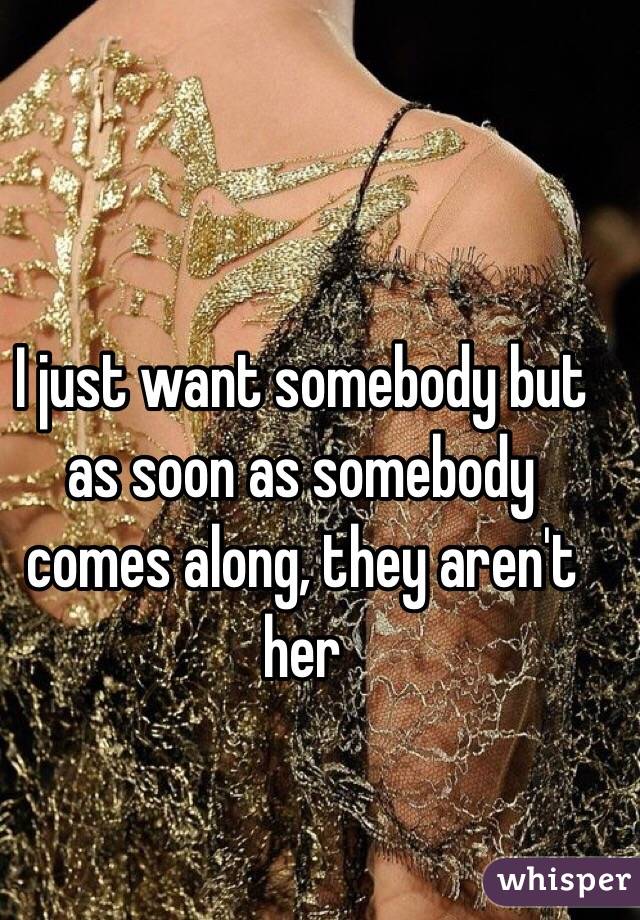 I just want somebody but as soon as somebody comes along, they aren't her