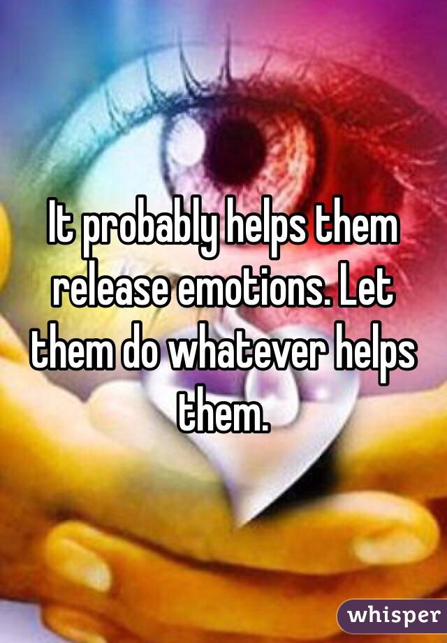 It probably helps them release emotions. Let them do whatever helps them.