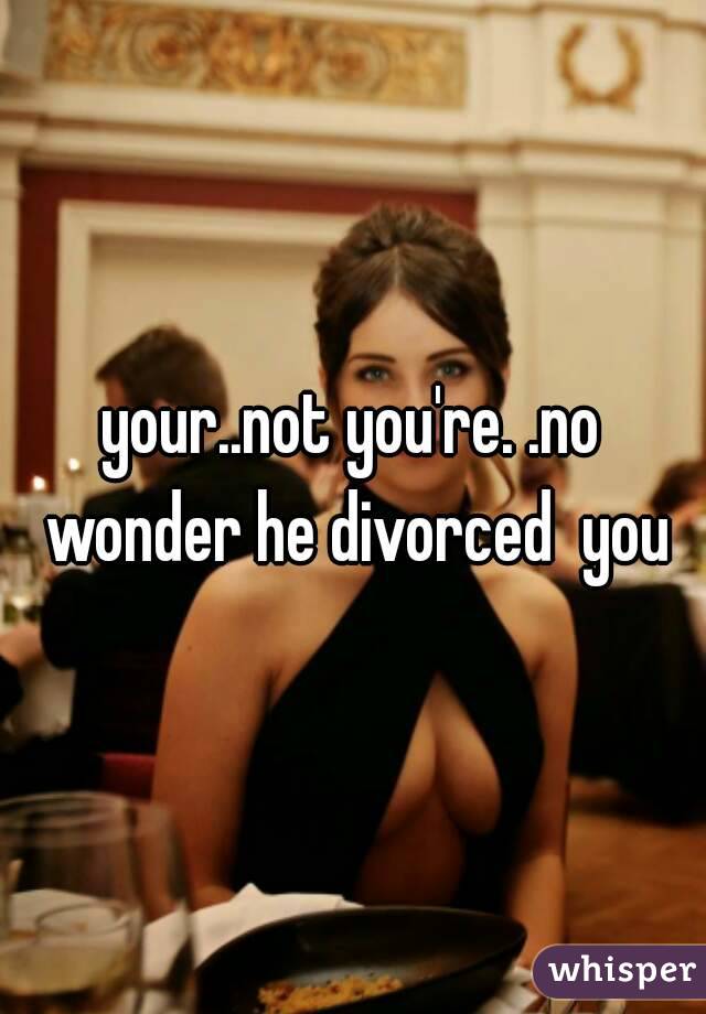 your..not you're. .no wonder he divorced  you