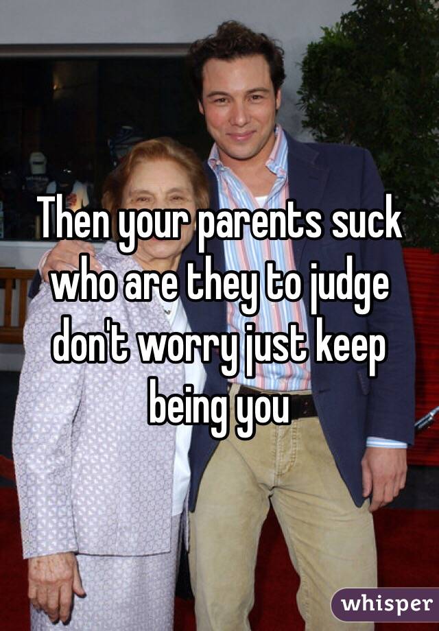 Then your parents suck who are they to judge don't worry just keep being you 