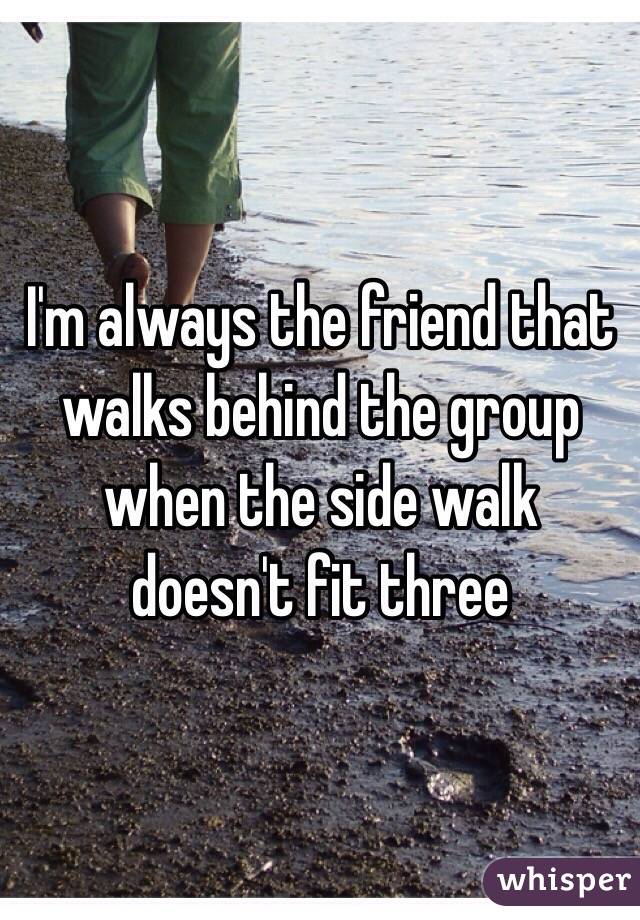 I'm always the friend that walks behind the group when the side walk doesn't fit three 