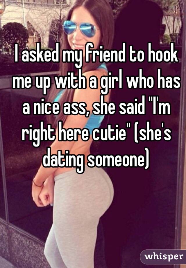 I asked my friend to hook me up with a girl who has a nice ass, she said "I'm right here cutie" (she's dating someone)