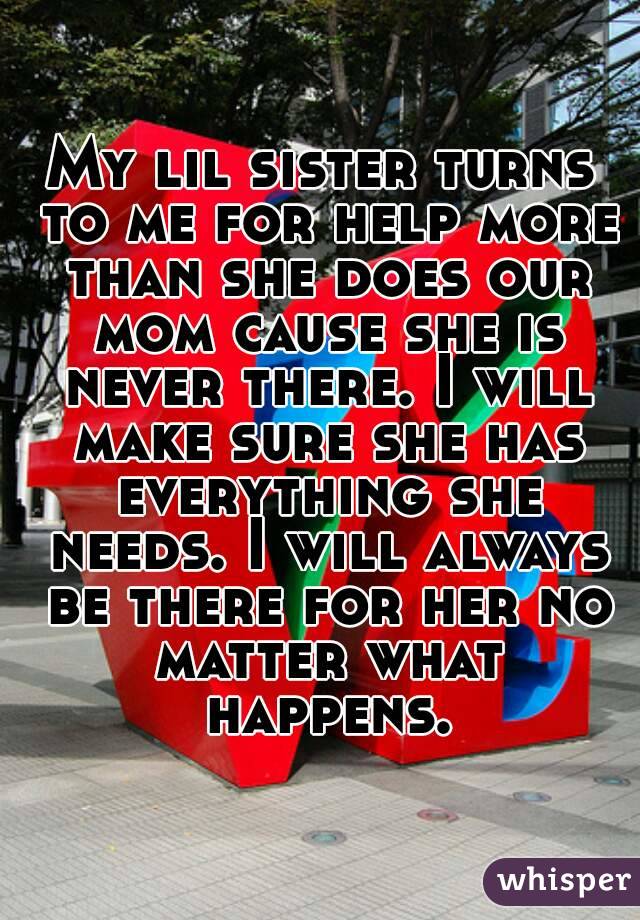 My lil sister turns to me for help more than she does our mom cause she is never there. I will make sure she has everything she needs. I will always be there for her no matter what happens.