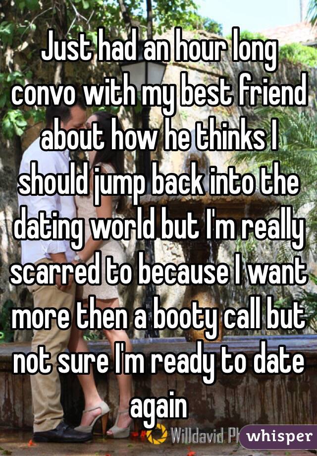 Just had an hour long convo with my best friend about how he thinks I should jump back into the dating world but I'm really scarred to because I want more then a booty call but not sure I'm ready to date again 