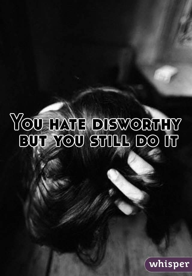 You hate disworthy but you still do it