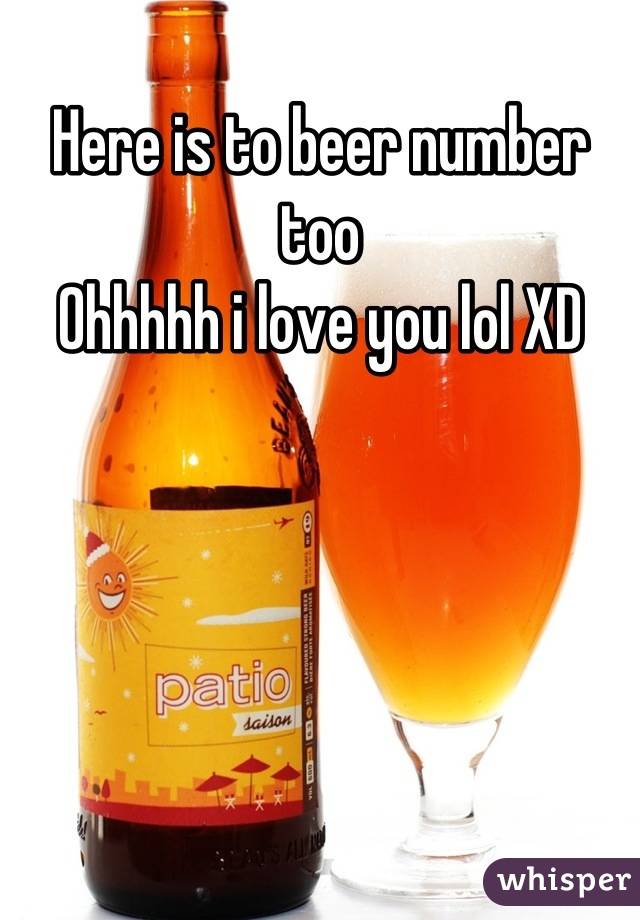 Here is to beer number too 
Ohhhhh i love you lol XD