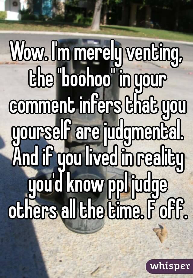 Wow. I'm merely venting, the "boohoo" in your comment infers that you yourself are judgmental. And if you lived in reality you'd know ppl judge others all the time. F off.