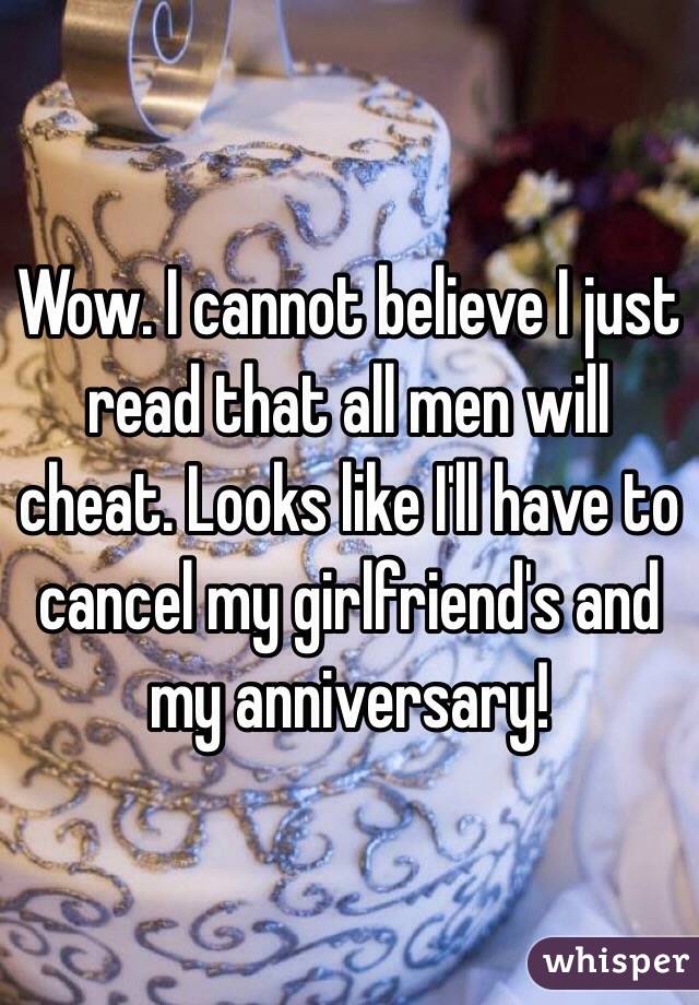Wow. I cannot believe I just read that all men will cheat. Looks like I'll have to cancel my girlfriend's and my anniversary! 