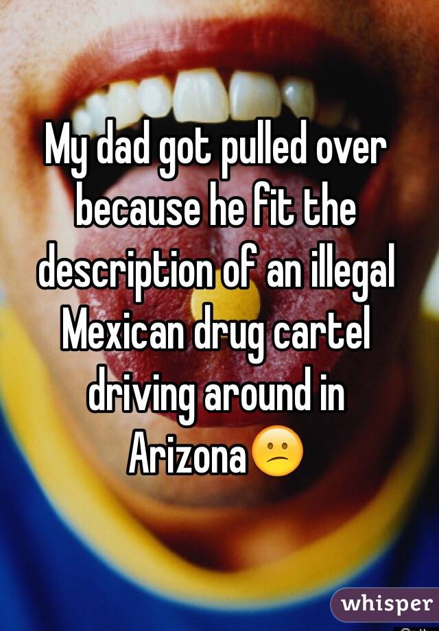 My dad got pulled over because he fit the description of an illegal Mexican drug cartel driving around in Arizona😕 