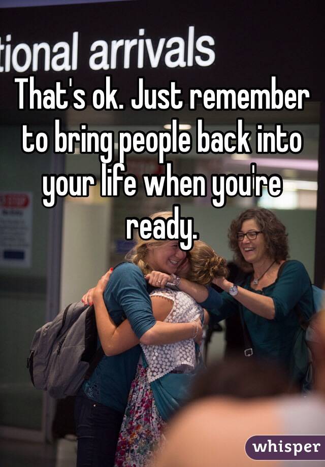 That's ok. Just remember to bring people back into your life when you're ready. 