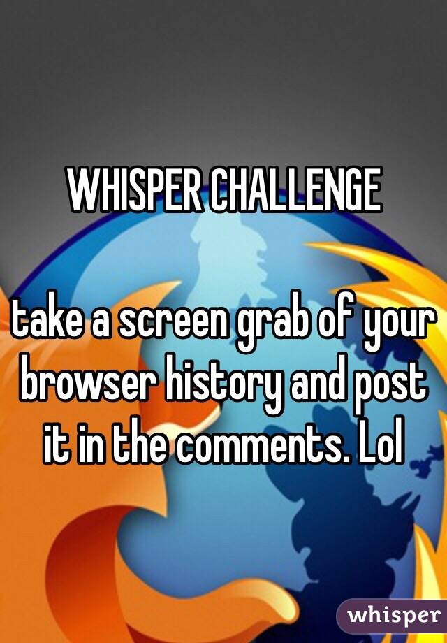 WHISPER CHALLENGE

take a screen grab of your browser history and post it in the comments. Lol