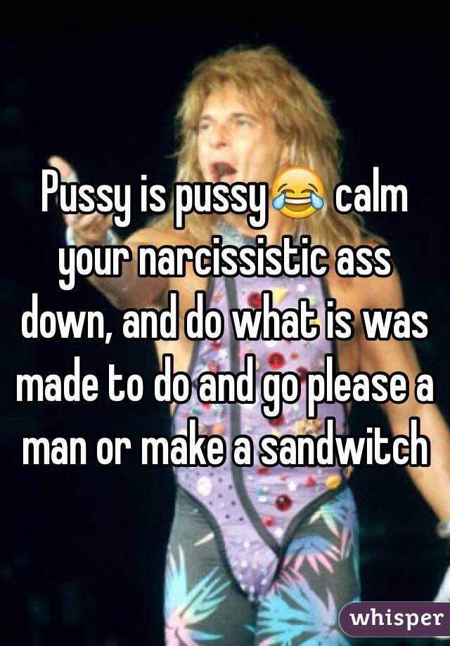 Pussy is pussy😂 calm your narcissistic ass down, and do what is was made to do and go please a man or make a sandwitch