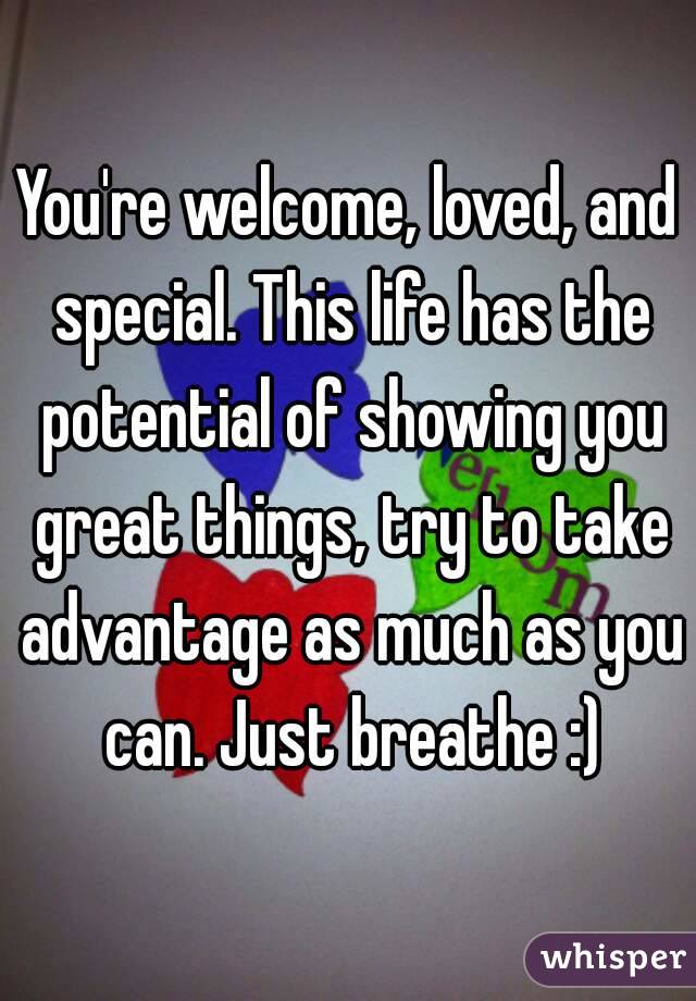 You're welcome, loved, and special. This life has the potential of showing you great things, try to take advantage as much as you can. Just breathe :)