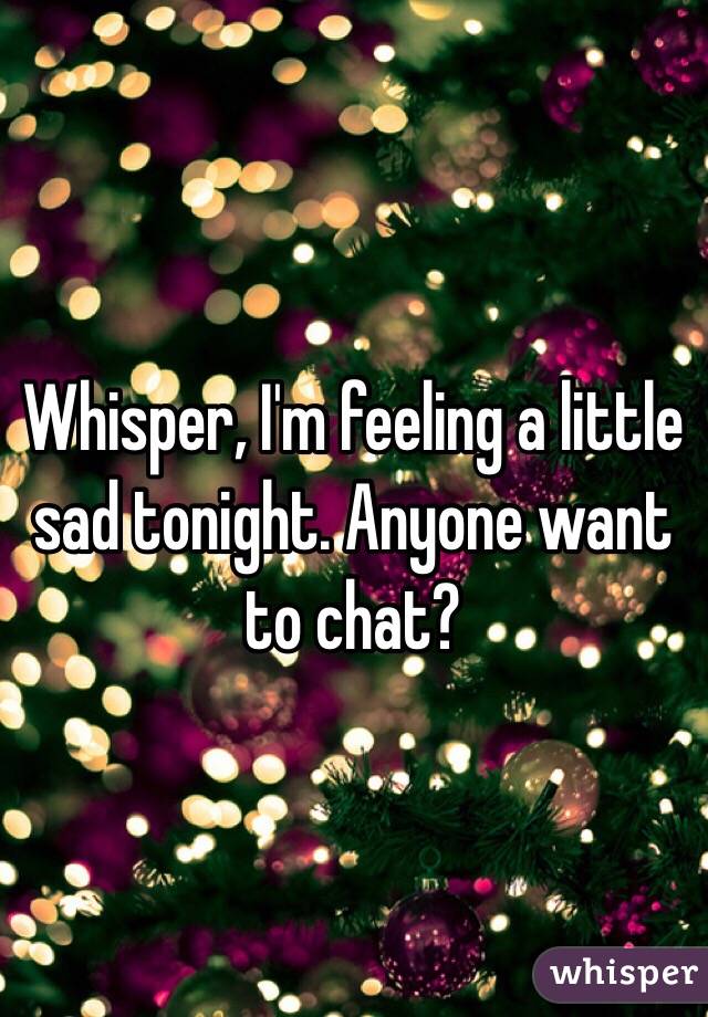 Whisper, I'm feeling a little sad tonight. Anyone want to chat?