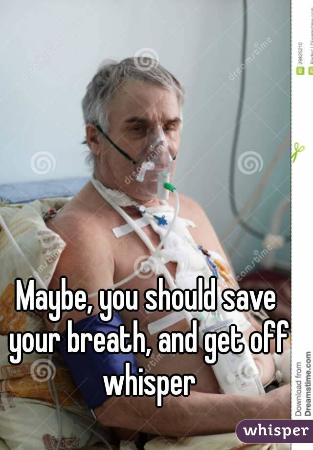 Maybe, you should save your breath, and get off whisper