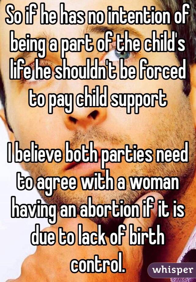 So if he has no intention of being a part of the child's life he shouldn't be forced to pay child support 

I believe both parties need to agree with a woman having an abortion if it is due to lack of birth control.  