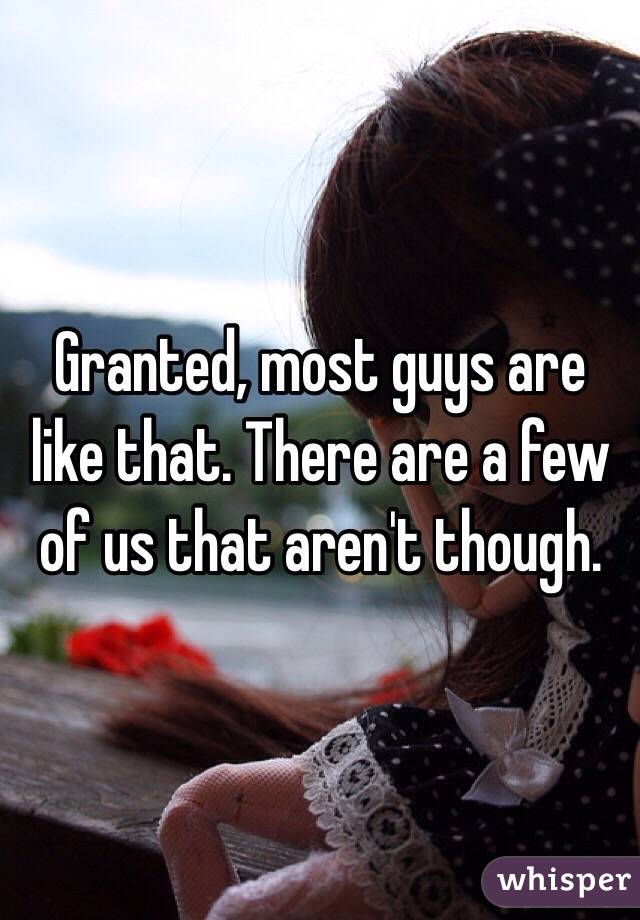 Granted, most guys are like that. There are a few of us that aren't though.