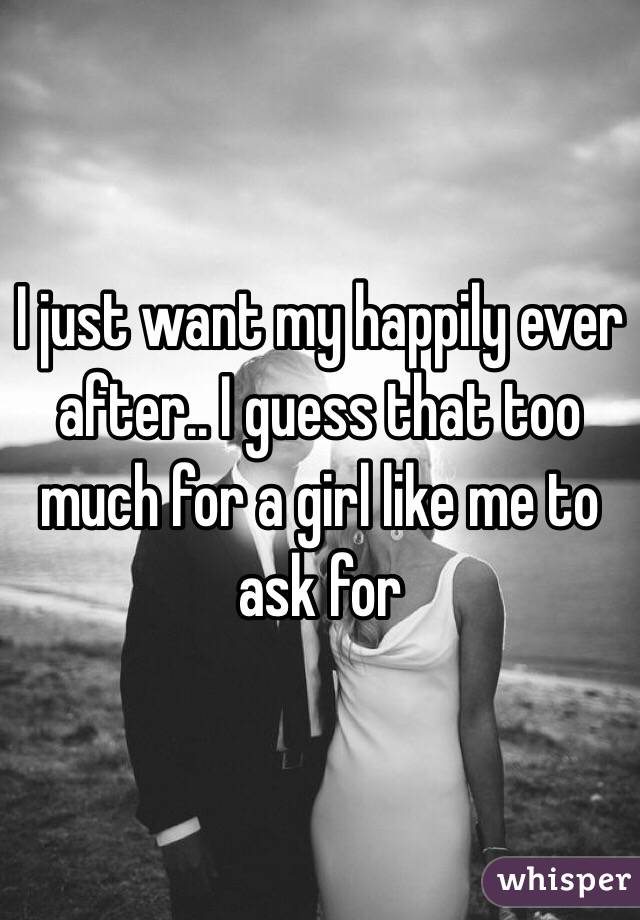 I just want my happily ever after.. I guess that too much for a girl like me to ask for 