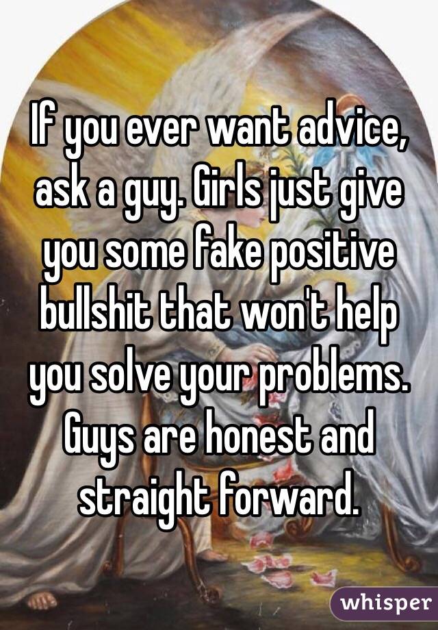 If you ever want advice, ask a guy. Girls just give you some fake positive bullshit that won't help you solve your problems. Guys are honest and straight forward.