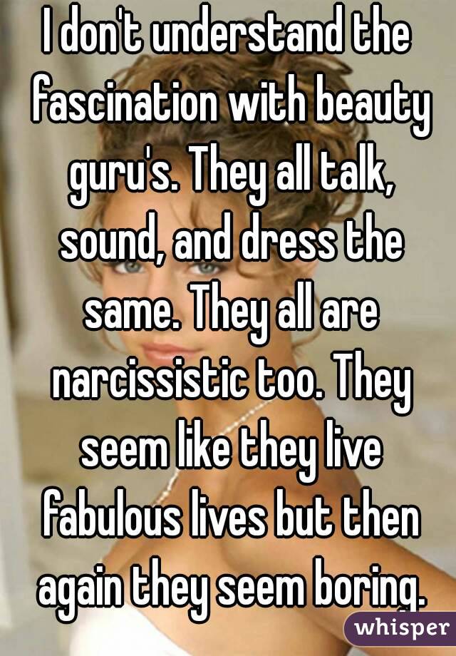 I don't understand the fascination with beauty guru's. They all talk, sound, and dress the same. They all are narcissistic too. They seem like they live fabulous lives but then again they seem boring.