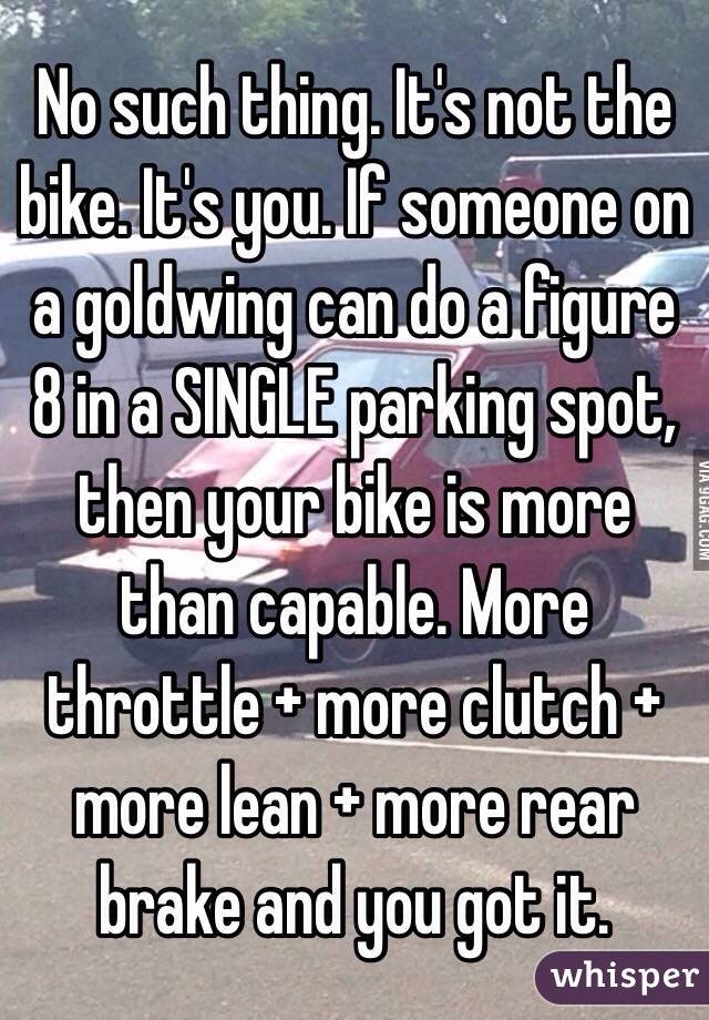 No such thing. It's not the bike. It's you. If someone on a goldwing can do a figure 8 in a SINGLE parking spot, then your bike is more than capable. More throttle + more clutch + more lean + more rear brake and you got it. 