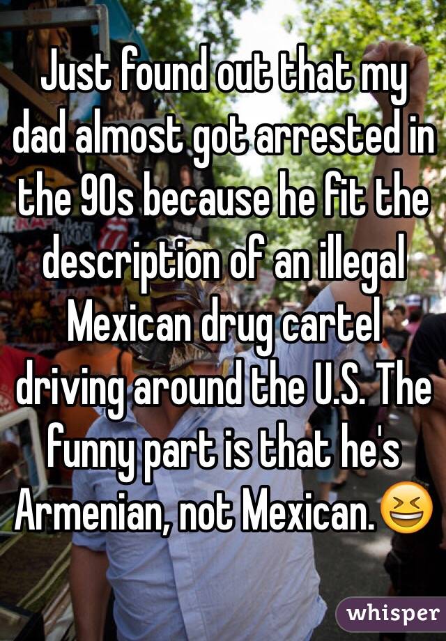 Just found out that my dad almost got arrested in the 90s because he fit the description of an illegal Mexican drug cartel driving around the U.S. The funny part is that he's Armenian, not Mexican.😆