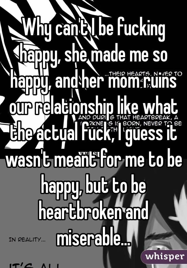Why can't I be fucking happy, she made me so happy, and her mom ruins our relationship like what the actual fuck, I guess it wasn't meant for me to be happy, but to be heartbroken and miserable...