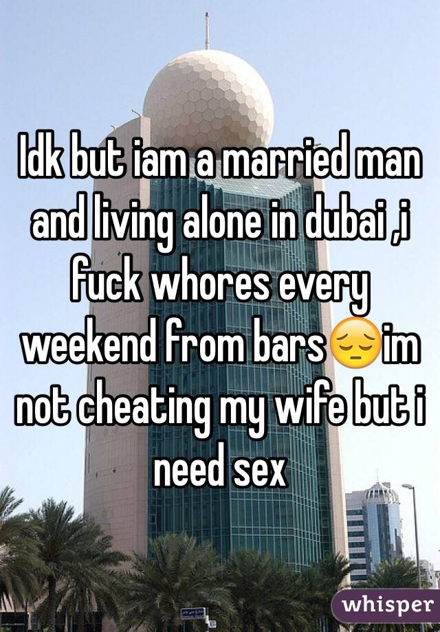 Idk but iam a married man and living alone in dubai ,i fuck whores every weekend from bars😔im not cheating my wife but i need sex 