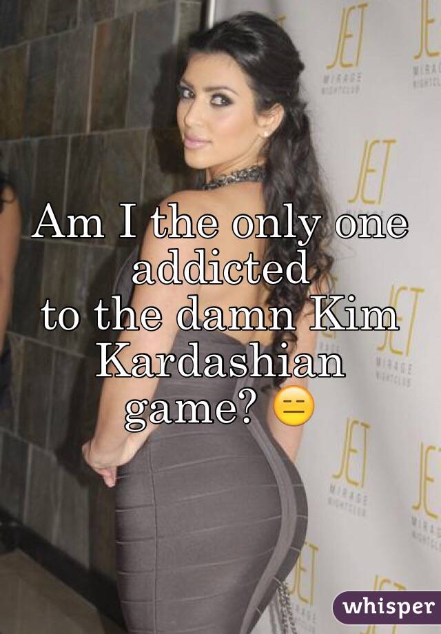 Am I the only one addicted 
to the damn Kim Kardashian 
game? 😑 