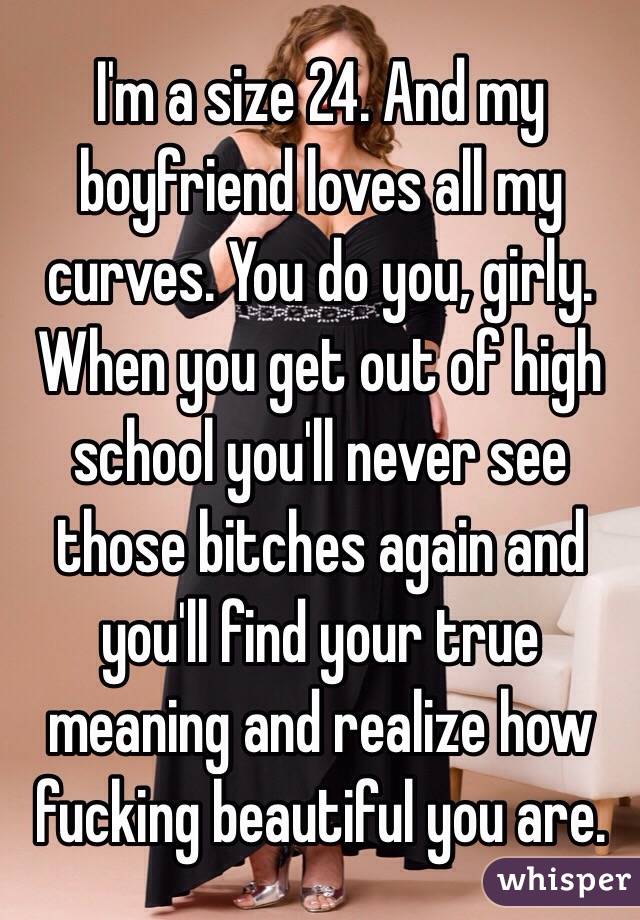 I'm a size 24. And my boyfriend loves all my curves. You do you, girly. When you get out of high school you'll never see those bitches again and you'll find your true meaning and realize how fucking beautiful you are. 