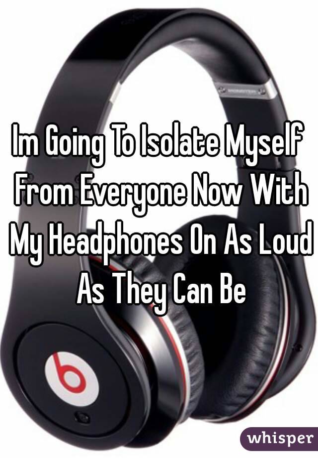 Im Going To Isolate Myself From Everyone Now With My Headphones On As Loud As They Can Be