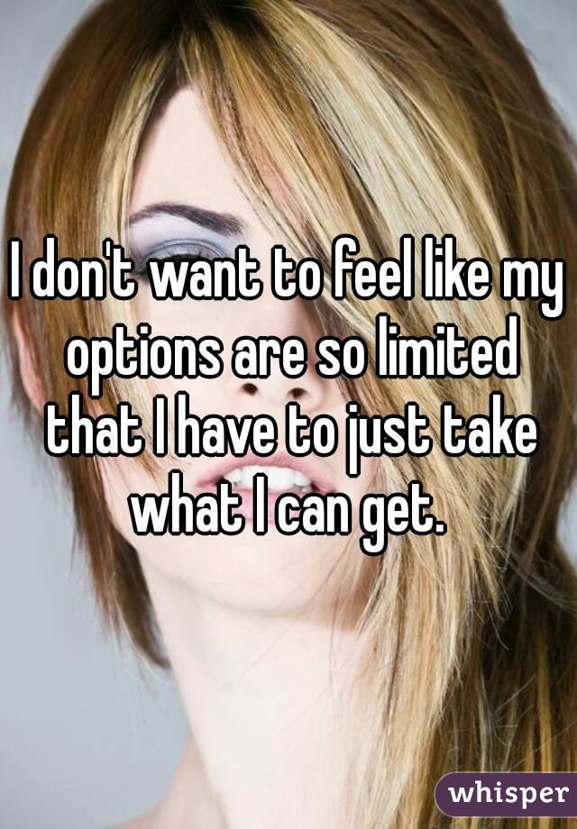 I don't want to feel like my options are so limited that I have to just take what I can get. 