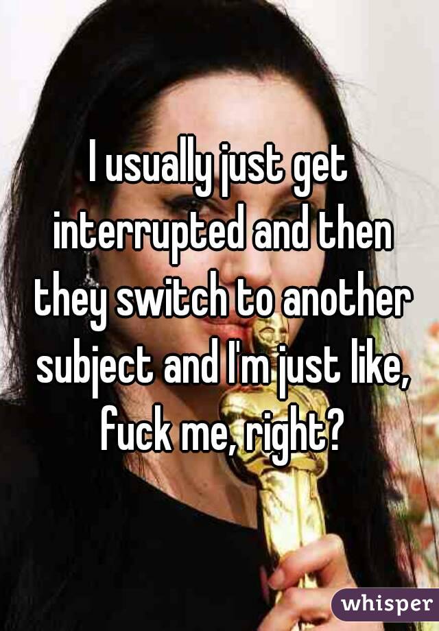 I usually just get interrupted and then they switch to another subject and I'm just like, fuck me, right?