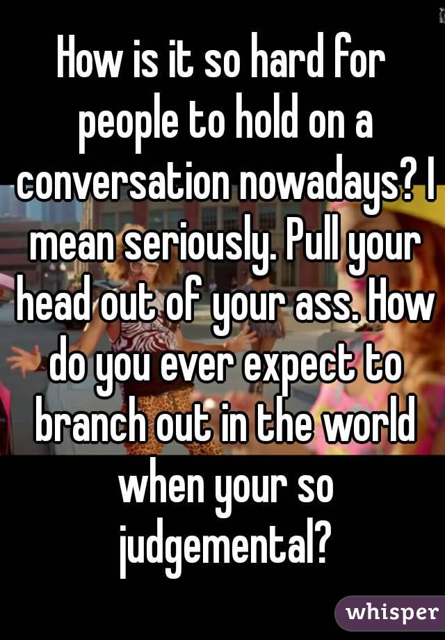 How is it so hard for people to hold on a conversation nowadays? I mean seriously. Pull your head out of your ass. How do you ever expect to branch out in the world when your so judgemental?