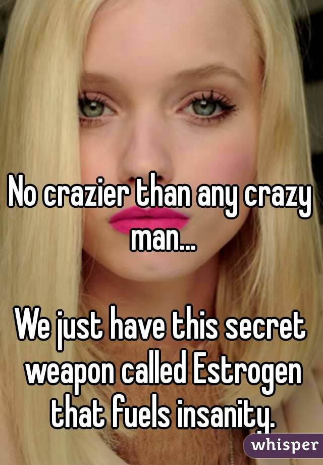 No crazier than any crazy man...

We just have this secret weapon called Estrogen that fuels insanity.