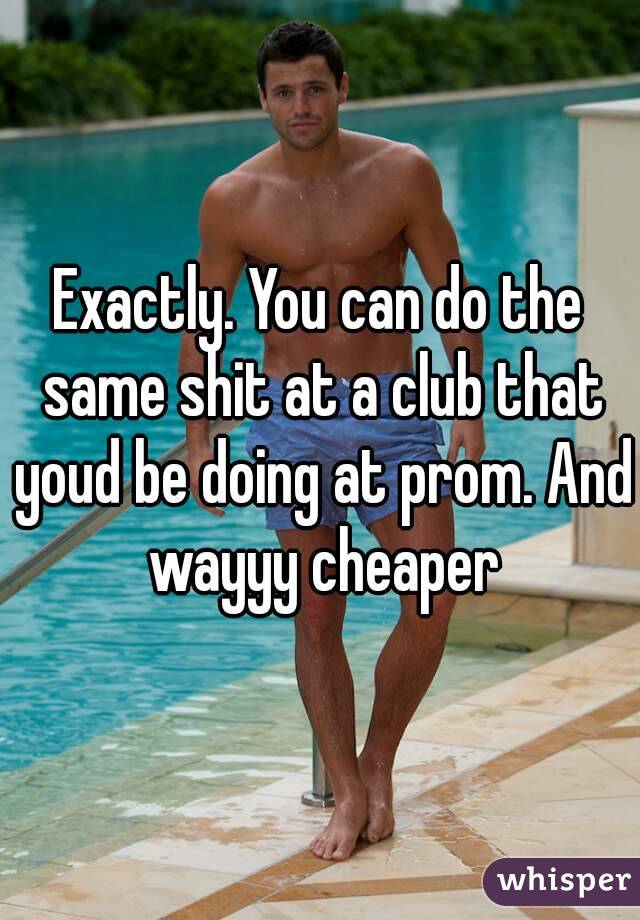 Exactly. You can do the same shit at a club that youd be doing at prom. And wayyy cheaper