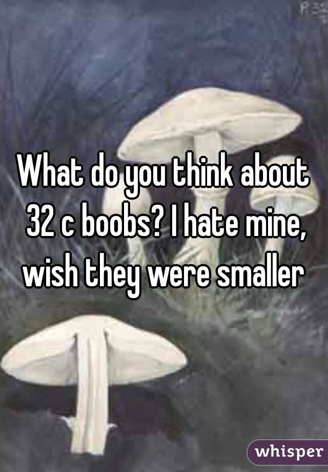 What do you think about 32 c boobs? I hate mine, wish they were smaller 
