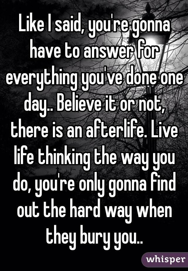 Like I said, you're gonna have to answer for everything you've done one day.. Believe it or not, there is an afterlife. Live life thinking the way you do, you're only gonna find out the hard way when they bury you..