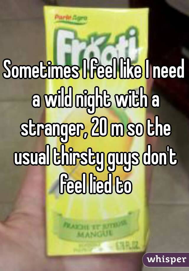 Sometimes I feel like I need a wild night with a stranger, 20 m so the usual thirsty guys don't feel lied to