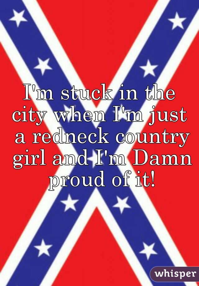 I'm stuck in the city when I'm just  a redneck country girl and I'm Damn proud of it!