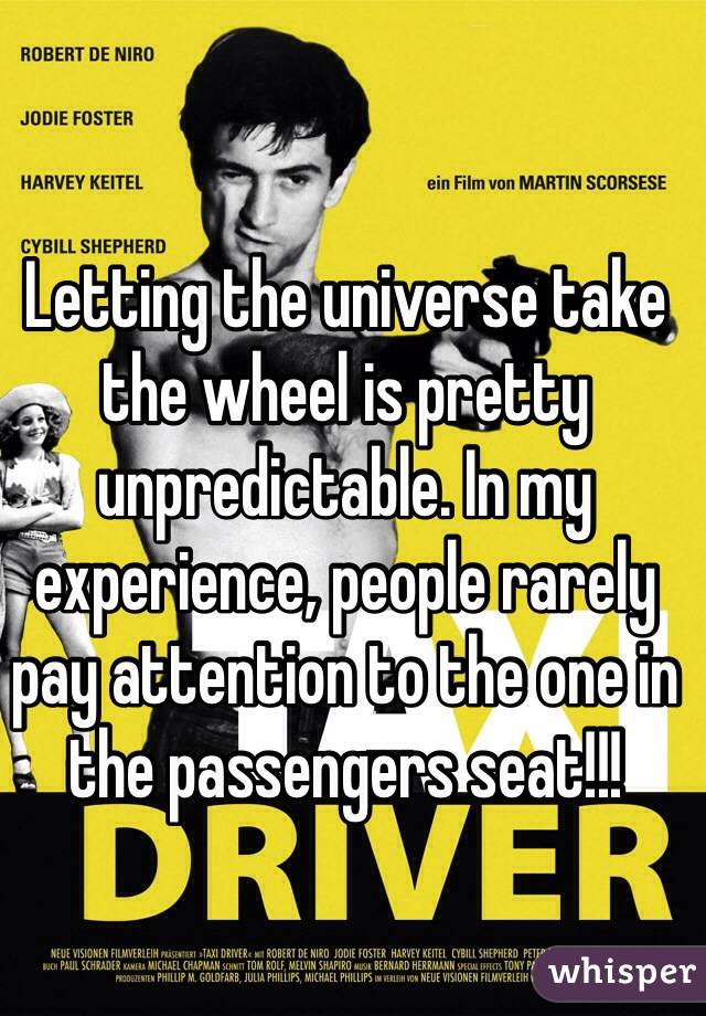 Letting the universe take the wheel is pretty unpredictable. In my experience, people rarely pay attention to the one in the passengers seat!!!