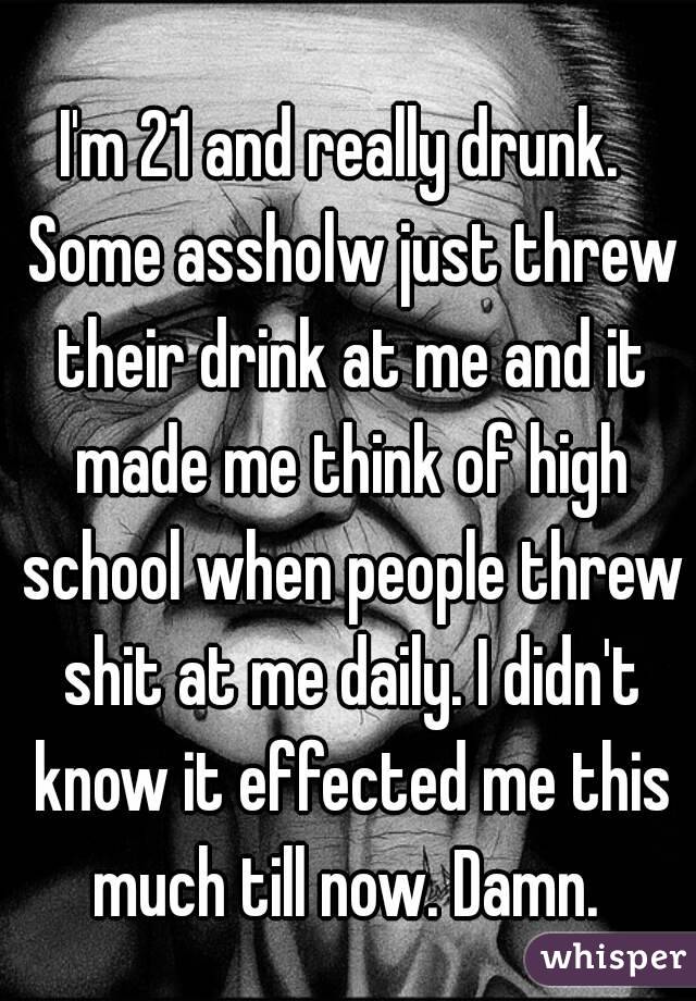 I'm 21 and really drunk.  Some assholw just threw their drink at me and it made me think of high school when people threw shit at me daily. I didn't know it effected me this much till now. Damn. 