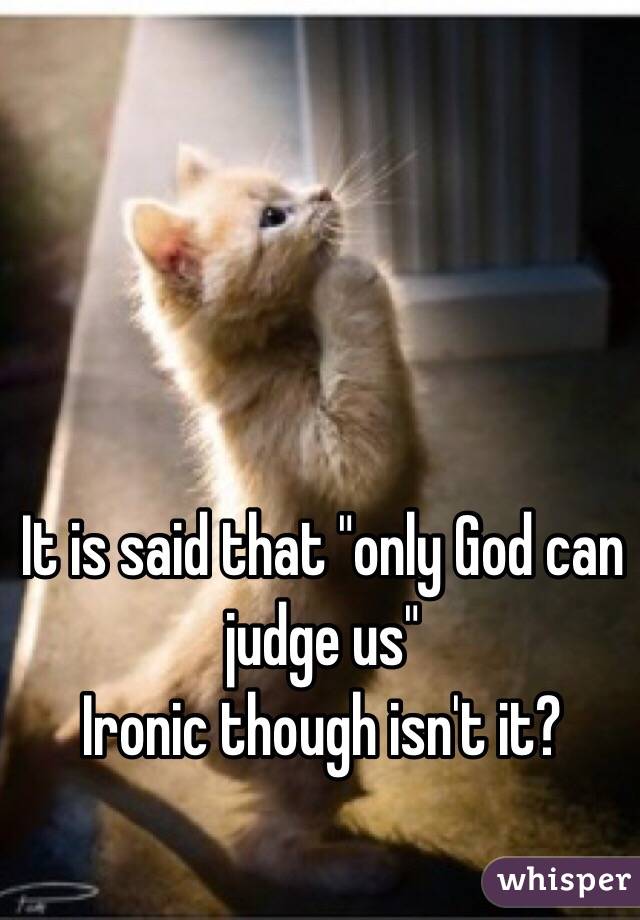 It is said that "only God can judge us" 
Ironic though isn't it?