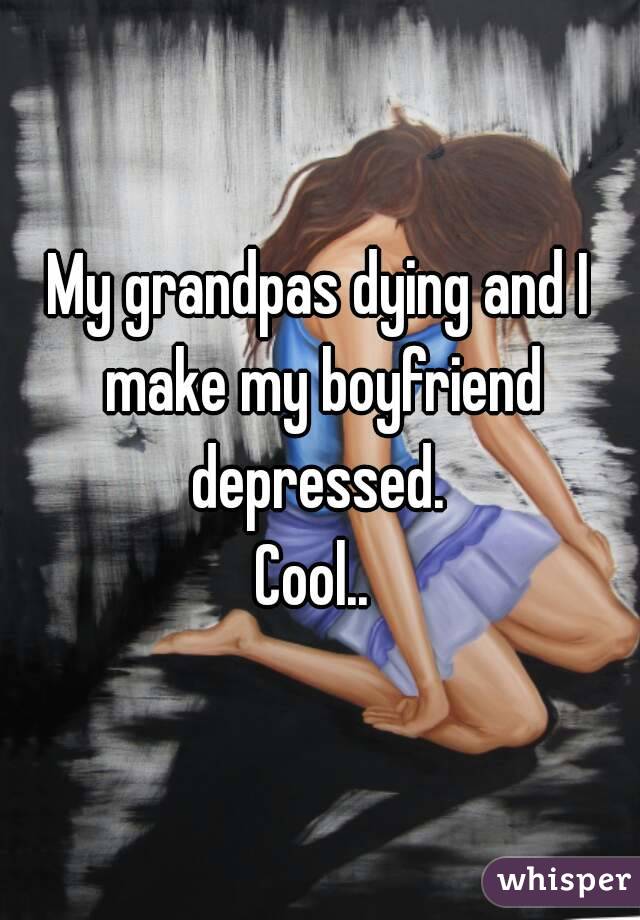 My grandpas dying and I make my boyfriend depressed. 
Cool.. 